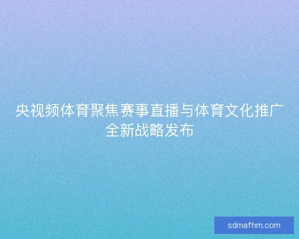央视频体育聚焦赛事直播与体育文化推广全新战略发布