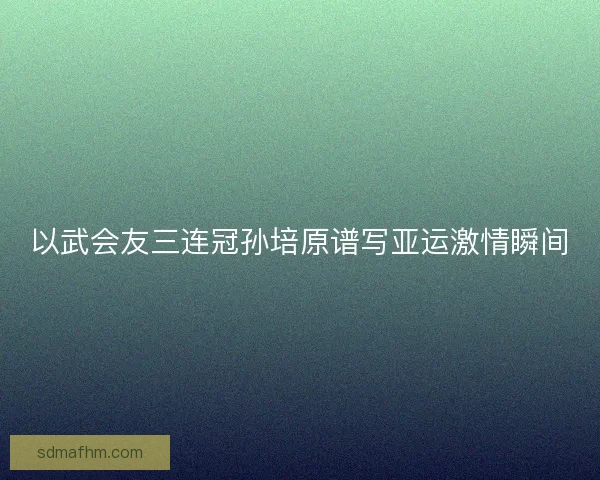 以武会友三连冠孙培原谱写亚运激情瞬间