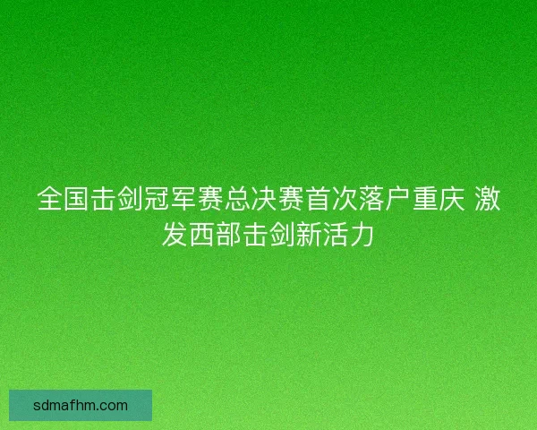 全国击剑冠军赛总决赛首次落户重庆 激发西部击剑新活力