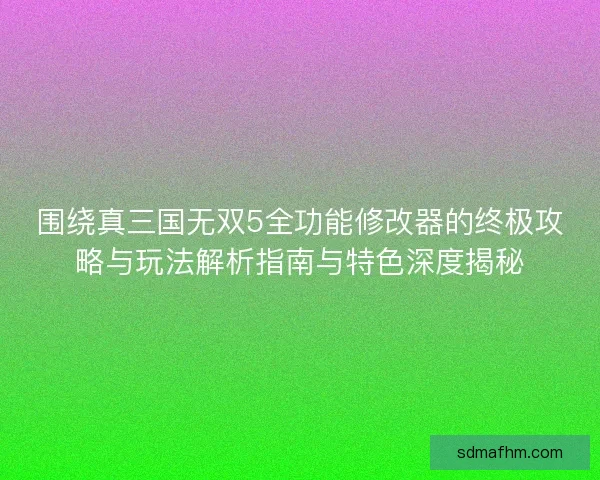 围绕真三国无双5全功能修改器的终极攻略与玩法解析指南与特色深度揭秘