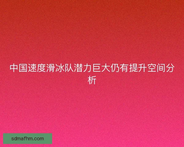 中国速度滑冰队潜力巨大仍有提升空间分析