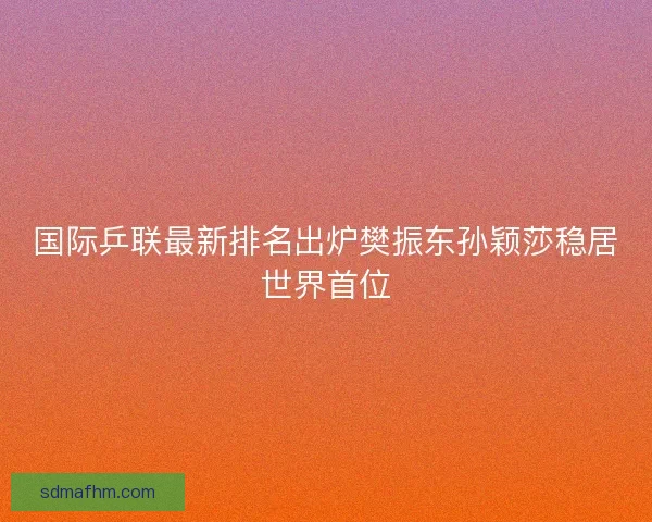 国际乒联最新排名出炉樊振东孙颖莎稳居世界首位