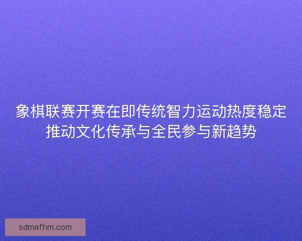 象棋联赛开赛在即传统智力运动热度稳定推动文化传承与全民参与新趋势